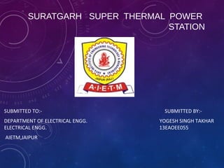 SURATGARH SUPER THERMAL POWER
STATION
SUBMITTED TO:- SUBMITTED BY:-
DEPARTMENT OF ELECTRICAL ENGG. YOGESH SINGH TAKHAR
ELECTRICAL ENGG. 13EAOEE055
AIETM,JAIPUR
 