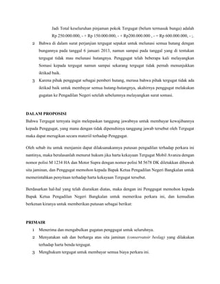Jadi Total keseluruhan pinjaman pokok Tergugat (belum termasuk bunga) adalah
Rp 250.000.000, - + Rp 150.000.000, - + Rp200.000.000 , - = Rp 600.000.000, - ;.
2 Bahwa di dalam surat perjanjian tergugat sepakat untuk melunasi semua hutang dengan
bungannya pada tanggal 6 januari 2013, namun sampai pada tanggal yang di tentukan
tergugat tidak mau melunasi hutangnya. Penggugat telah beberapa kali melayangkan
Somasi kepada tergugat namun sampai sekarang tergugat tidak pernah menunjukkan
iktikad baik.
3 Karena pihak penggugat sebagai pemberi hutang, merasa bahwa pihak tergugat tidak ada
iktikad baik untuk membayar semua hutang-hutangnya, akahirnya penggugat melakukan
gugatan ke Pengadilan Negeri setelah sebelumnya melayangkan surat somasi.
DALAM PROPOSISI
Bahwa Tergugat ternyata ingin melepaskan tanggung jawabnya untuk membayar kewajibannya
kepada Penggugat, yang mana dengan tidak dipenuhinya tanggung jawab tersebut oleh Tergugat
maka dapat merugikan secara materiil terhadap Penggugat.
Oleh sebab itu untuk menjamin dapat dilaksanakannya putusan pengadilan terhadap perkara ini
nantinya, maka beralasanlah menurut hukum jika harta kekayaan Tergugat Mobil Avanza dengan
nomor polisi M 1234 HA dan Motor Supra dengan nomor polisi M 5678 DK diletakkan dibawah
sita jaminan, dan Penggugat memohon kepada Bapak Ketua Pengadilan Negeri Bangkalan untuk
memerintahkan penyitaan terhadap harta kekayaan Tergugat tersebut.
Berdasarkan hal-hal yang telah diuraikan diatas, maka dengan ini Penggugat memohon kepada
Bapak Ketua Pengadilan Negeri Bangkalan untuk memeriksa perkara ini, dan kemudian
berkenan kiranya untuk memberikan putusan sebagai berikut:
PRIMAIR
1 Menerima dan mengabulkan gugatan penggugat untuk seluruhnya.
2 Menyatakan sah dan berharga atas sita jaminan (conservatoir beslag) yang dilakukan
terhadap harta benda tergugat.
3 Menghukum tergugat untuk membayar semua biaya perkara ini.
 
