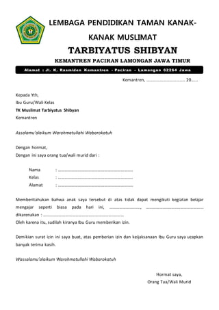 LEMBAGA PENDIDIKAN TAMAN KANAK-
KANAK MUSLIMAT
TARBIYATUS SHIBYAN
KEMANTREN PACIRAN LAMONGAN JAWA TIMUR
Kemantren, …………………………….. 20.…..
Kepada Yth,
Ibu Guru/Wali Kelas
TK Muslimat Tarbiyatus Shibyan
Kemantren
Assalamu’alaikum Warohmatullahi Wabarokatuh
Dengan hormat,
Dengan ini saya orang tua/wali murid dari :
Nama : …………………………………………………………..
Kelas : …………………………………………………………..
Alamat : …………………………………………………………..
Memberitahukan bahwa anak saya tersebut di atas tidak dapat mengikuti kegiatan belajar
mengajar seperti biasa pada hari ini, ………………..…..…, ………………..……..…………………...
dikarenakan : ………..……………………………………………..………
Oleh karena itu, sudilah kiranya Ibu Guru memberikan izin.
Demikian surat izin ini saya buat, atas pemberian izin dan keijaksanaan Ibu Guru saya ucapkan
banyak terima kasih.
Wassalamu’alaikum Warohmatullahi Wabarokatuh
Hormat saya,
Orang Tua/Wali Murid
Alamat : Jl. K. Rasmiden Kemantren - Paciran – Lamongan 62264 Jawa
Timur
 