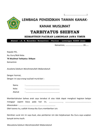 (………………………………………)
LEMBAGA PENDIDIKAN TAMAN KANAK-
KANAK MUSLIMAT
TARBIYATUS SHIBYAN
KEMANTREN PACIRAN LAMONGAN JAWA TIMUR
Kemantren, …………………………….. 20.…..
Kepada Yth,
Ibu Guru/Wali Kelas
TK Muslimat Tarbiyatus Shibyan
Kemantren
Assalamu’alaikum Warohmatullahi Wabarokatuh
Dengan hormat,
Dengan ini saya orang tua/wali murid dari :
Nama : …………………………………………………………..
Kelas : …………………………………………………………..
Alamat : …………………………………………………………..
Memberitahukan bahwa anak saya tersebut di atas tidak dapat mengikuti kegiatan belajar
mengajar seperti biasa pada hari ini, ………………..…..…, ………………..……..…………………...
dikarenakan : ………..……………………………………………..………
Oleh karena itu, sudilah kiranya Ibu Guru memberikan izin.
Demikian surat izin ini saya buat, atas pemberian izin dan keijaksanaan Ibu Guru saya ucapkan
banyak terima kasih.
Wassalamu’alaikum Warohmatullahi Wabarokatuh
Alamat : Jl. K. Rasmiden Kemantren - Paciran – Lamongan 62264 Jawa
Timur
 