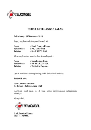 SURAT KETERANGAN JALAN
Palembang, 30 November 2018
Saya yang bertanda tangan di bawah ini :
Nama : Hadi Prastya Utama
Perusahaan : PT. Telkomsel
Jabatan : Staff RTPO OKI
Menerangkan dan memberikan kuasa kepada :
Nama : Novelta dan Rian
Perusahaan : PT TELKOMSEL
Jabatan : Technical Support
Untuk membawa barang-barang milik Telkomsel berikut :
Baterai 8 blok
Dari Lokasi : Pulawan
Ke Lokasi : Palem Agung OKI
Demikian surat jalan ini di buat untuk dipergunakan sebagaimana
mestinya.
Mengetahui,
Hadi Prastya Utama
Staff RTPO OKI
 