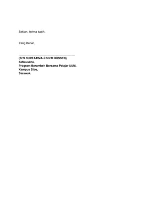 Sekian, terima kasih.
Yang Benar,
.......................................................................
(SITI NURFATIMAH BINTI HUSSEN)
Setiausaha,
Program Berambeh Bersama Pelajar UUM,
Kampus Sibu,
Sarawak.
 