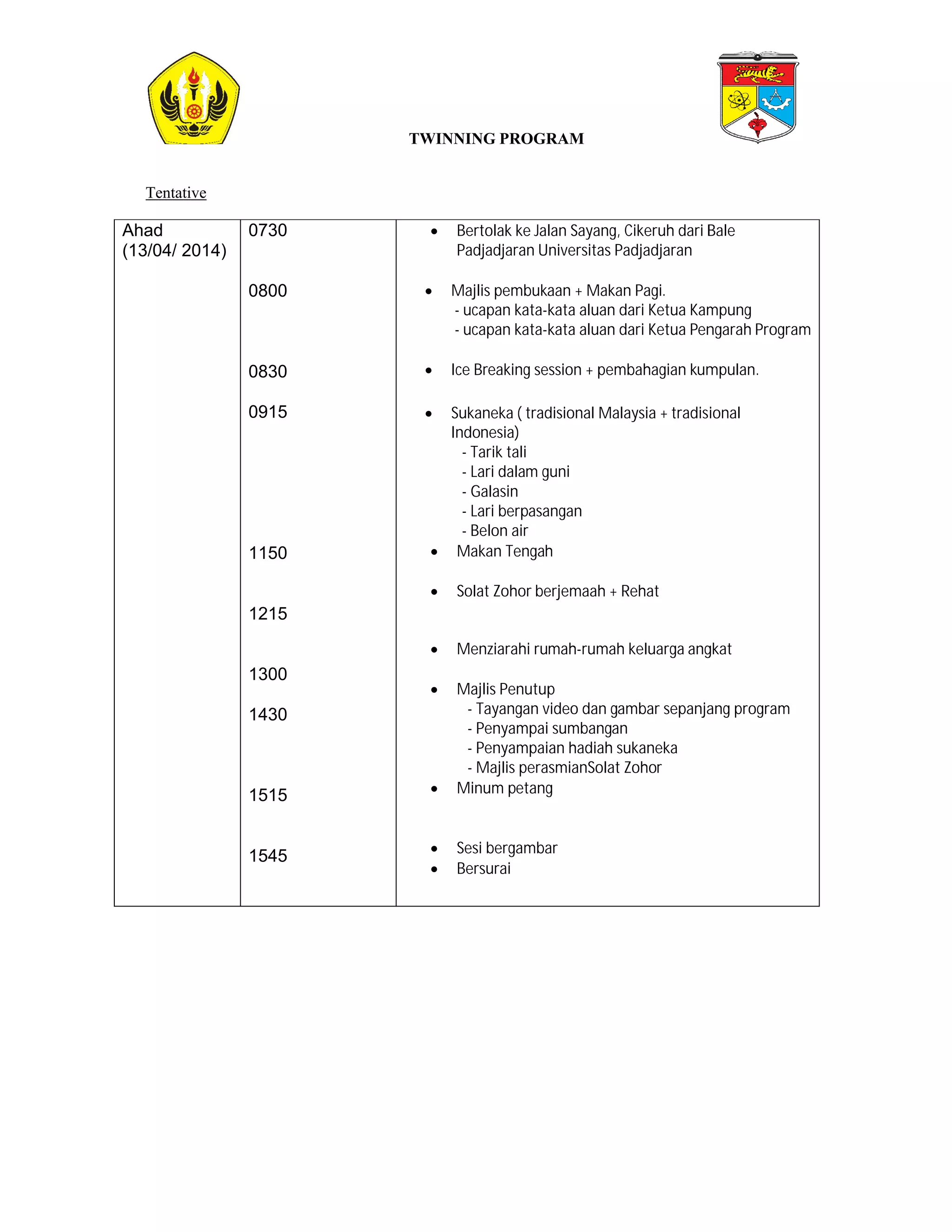 Tentative 
Ahad 
(13/04/ 2014) 
0730 
0800 
0830 
0915 
1150 
1215 
1300 
1430 
1515 
1545 
TWINNING PROGRAM 
 Bertolak ke Jalan Sayang, Cikeruh dari Bale 
Padjadjaran Universitas Padjadjaran 
 Majlis pembukaan + Makan Pagi. 
- ucapan kata-kata aluan dari Ketua Kampung 
- ucapan kata-kata aluan dari Ketua Pengarah Program 
 Ice Breaking session + pembahagian kumpulan. 
 Sukaneka ( tradisional Malaysia + tradisional 
Indonesia) 
- Tarik tali 
- Lari dalam guni 
- Galasin 
- Lari berpasangan 
- Belon air 
 Makan Tengah 
 Solat Zohor berjemaah + Rehat 
 Menziarahi rumah-rumah keluarga angkat 
 Majlis Penutup 
- Tayangan video dan gambar sepanjang program 
- Penyampai sumbangan 
- Penyampaian hadiah sukaneka 
- Majlis perasmianSolat Zohor 
 Minum petang 
 Sesi bergambar 
 Bersurai 
