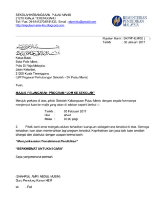 SEKOLAH KEBANGSAAN PULAU MANIS
21210 KUALA TERENGGANU
Tel / Fax: 09-6141270/6141833, Email : skpmktu@gmail.com
http://skpulaumanis-ktu.blogspot.com
__________________________________________________________________________________
Rujukan Kami : SKPM/HEM/02 ( )
Tarikh : 30 Januari 2017
Ketua Balai,
Balai Polis Manir,
Polis Di Raja Malaysia,
Jalan Kelantan,
21200 Kuala Terengganu.
(U/P:Pegawai Perhubungan Sekolah - SK Pulau Manis)
Tuan,
MAJLIS PELANCARAN PROGRAM “JOM KE SEKOLAH”
Merujuk perkara di atas, pihak Sekolah Kebangsaan Pulau Manis dengan segala hormatnya
menjemput tuan ke majlis yang akan di adakan seperti berikut :-.
Tarikh : 05 Februari 2017
Hari : Ahad
Masa : 07:00 pagi.
2. Pihak kami amat mengalu-alukan kehadiran tuan/puan sebagaimana tersebut di atas. Semoga
kehadiran tuan akan memeriahkan lagi program tersebut. Keprihatinan dan jasa baik tuan amatlah
dihargai dan didahului dengan ucapan terima kasih.
“Memperkasakan Transformasi Pendidikan”
“BERKHIDMAT UNTUKNEGARA”
Saya yang menurut perintah.
(SHAHRUL AMRI ABDUL MUBIN)
Guru Penolong Kanan HEM
sk - Fail
 