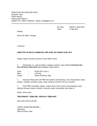 PERSATUAN IBU BAPA DAN GURU
SK Durian Hijau,
27090 Jerantut,
Pahang Darul Makmur.
CBA2011/Tel: 0930111150/email: cba2011.skdh@gmail.com
____________________________________________________________________________________
Ruj. Kami : CBA2011.100-6/1(52)
Tarikh : 14 Mei 2015
Kepada,
Semua Ibu Bapa / Penjaga
Tuan/Puan,
JEMPUTAN KE MAJLIS SAMBUTAN HARI GURU SK DURIAN HIJAU 2015
Dengan segala hormatnya perkara di atas adalah dirujuk.
2. Sehubungan itu, semua ibubapa / penjaga di jemput bagi meraikan Sambutan Hari
Guru SK Durian Hijau 2015 pada ketetapan seperti berikut :
Tarikh : 18 Mei 2015 ( Isnin )
Masa : 8.30 pagi
Tempat : Dewan SK Durian Hijau
3. Keputusan Mesyuarat AJK PIBG kali pertama telah bersetuju untuk menyarankan setiap
ibubapa / penjaga membawa juadah ringan sempena sambutan hari guru tersebut.
4. Pihak PIBG mendahului dengan ucapan ribuan terima kasih di atas kerjasama yang
diberikan.Semoga dengan kehadiran tuan/puan dapat memeriahkan lagi majlis ini.
Sekian, terima kasih
"MASYARAKAT GEMILANG, SEKOLAH TERBILANG"
Saya yang menurut perintah,
( MOHD JOHARI BIN IBRAHIM )
Setiausaha,
PIBG SK Durian Hijau.
 