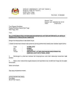 Rujukan Tuan:
Rujukan kami: JBA3034/100-19/1/8
Tarikh : 9 April 2019
Tuan Pegawai Pendidikan
Pejabat Pendidikan Daerah Kota Tinggi
Kota Tinggi, Johor
Tuan,
MAJLISPERASMIANPENUTUPPERKHEMAHANBERSEPADUUNITBERUNIFORMSEKOLAH-SEKOLAH
DAERAHKOTATINGGI ZONAIRTAWAR2019
Dengan hormatnya perkara di atas adalah dirujuk.
2. Adalah dimaklumkan bahawa majlis perasmian penutup perkhemahan tersebut akan diadakan seperti berikut:
Tarikh : 18 APRIL 2019
Hari : KHAMIS
Masa : 10.00PAGI
Tempat : KEM RAFPOINT,LOT 9662,RANCANGANSUNGAISENDAYAN,
KAMPUNG LUKUT,KOTATINGGI,JOHOR
3. Sehubungan itu, pihak kami berbesar hati menjemput tuan untuk hadir, seterusnya merasmikan majlis
tersebut.
4. Sekian untuk maklumat dan segala kerjasama dan keprihatinan tuan amatlah kami hargai dan diucapkan
terima kasih.
Sekian,terimakasih
Saya yang menjalankanamanah,
…………………………………..
(MOHDSAFARIN BIN ZAINAL)
GuruBesar,
SK LKTPAir Tawar5.
SEKOLAH KEBANGSAAN LKTP AIR TAWAR 5,
Kampung Felda Air Tawar 5,
81900 Kota Tinggi,
Johor Darul Ta’zim.
TEL/FAKS : 07-8953848
 