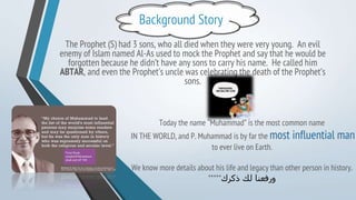 Background Story
The Prophet (S) had 3 sons, who all died when they were very young. An evil
enemy of Islam named Al-As used to mock the Prophet and say that he would be
forgotten because he didn’t have any sons to carry his name. He called him
ABTAR, and even the Prophet’s uncle was celebrating the death of the Prophet’s
sons.
Today the name “Muhammad” is the most common name
IN THE WORLD, and P. Muhammad is by far the most influential man
to ever live on Earth.
We know more details about his life and legacy than other person in history.
*****‫ذكرك‬ ‫لك‬ ‫ورفعنا‬
 