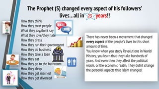 The Prophet (S) changed every aspect of his followers’
lives…all in 23 years!!
How they think
How they treat people
What they say/don’t say
What they love/they hate
How they dress
How they run their government
How they do business
How they take a loan
How they eat
How they go to the bathroom
How they sleep
How they get married
How they get divorced
There has never been a movement that changed
every aspect of the people’s lives in this short
amount of time.
You know when you study Revolutions in World
History, you learn that they take hundreds of
years. And even then they affect the political
realm, or the economic realm. They didn’t change
the personal aspects that Islam changed.
 