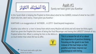 Ayah #1
Surely we have given you Kawthar
In this Surah Allah is helping the Prophet to think about what he has GAINED, instead of what he has LOST.
Allah tells him, don’t worry, I have given you Kawthar-
KAWTHAR is an exaggeration of KATHEER… A LOT!!! Good beyond imagination.
Kawthar also refers to a river in Jenna from which every Muslim will drink and will never be thirty again.
Allah has given the Prophet this honor of being the final Messenger and having the LARGEST Ummah of any
Prophet before him. What is coming for him in the Akhira is
so much better than what life has to offer. This is a lesson for all of us about
the importance of positive thinking.
Focusing on the good in our lives
instead of the bad helps us feel
grateful and helps improve our
psychological well-being.
This Surah starts with a gift, then
moves to an order….
 
