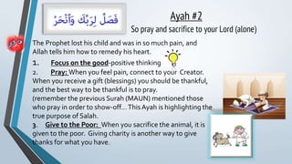Ayah #2
So pray and sacrifice to your Lord (alone)
The Prophet lost his child and was in so much pain, and
Allah tells him how to remedy his heart.
1. Focus on the good-positive thinking
2. Pray: When you feel pain, connect to your Creator.
When you receive a gift (blessings) you should be thankful,
and the best way to be thankful is to pray.
(remember the previous Surah (MAUN) mentioned those
who pray in order to show-off…This Ayah is highlighting the
true purpose of Salah.
3. Give to the Poor: When you sacrifice the animal, it is
given to the poor. Giving charity is another way to give
thanks for what you have.
 