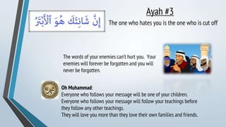 Ayah #3
The one who hates you is the one who is cut off
Oh Muhammad:
Everyone who follows your message will be one of your children.
Everyone who follows your message will follow your teachings before
they follow any other teachings.
They will love you more than they love their own families and friends.
The words of your enemies can’t hurt you. Your
enemies will forever be forgotten and you will
never be forgotten.
 