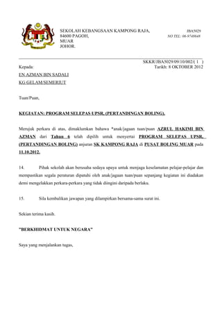 SEKOLAH KEBANGSAAN KAMPONG RAJA,                                  JBA5029
                       84600 PAGOH,                                           NO TEL: 06-9748648
                       MUAR
                       JOHOR.

__________________________________________________________________________________
                                                       SKKR/JBA5029/09/10/002/( 1 )
Kepada:                                                      Tarikh: 8 OKTOBER 2012
EN AZMAN BIN SADALI
KG GELAM/SEMERIUT


Tuan/Puan,


KEGIATAN: PROGRAM SELEPAS UPSR, (PERTANDINGAN BOLING).


Merujuk perkara di atas, dimaklumkan bahawa *anak/jagaan tuan/puan AZRUL HAKIMI BIN
AZMAN dari Tahun 6 telah dipilih untuk menyertai PROGRAM SELEPAS UPSR,
(PERTANDINGAN BOLING) anjuran SK KAMPONG RAJA di PUSAT BOLING MUAR pada
11.10.2012.


14.        Pihak sekolah akan berusaha sedaya upaya untuk menjaga keselamatan pelajar-pelajar dan
mempastikan segala peraturan dipatuhi oleh anak/jagaan tuan/puan sepanjang kegiatan ini diadakan
demi mengelakkan perkara-perkara yang tidak diingini daripada berlaku.


15.        Sila kembalikan jawapan yang dilampirkan bersama-sama surat ini.


Sekian terima kasih.


”BERKHIDMAT UNTUK NEGARA”


Saya yang menjalankan tugas,
 