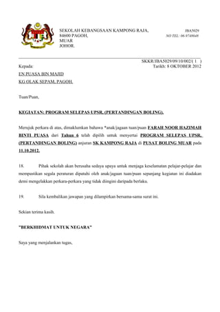 SEKOLAH KEBANGSAAN KAMPONG RAJA,                                  JBA5029
                       84600 PAGOH,                                           NO TEL: 06-9748648
                       MUAR
                       JOHOR.

__________________________________________________________________________________
                                                       SKKR/JBA5029/09/10/002/( 1 )
Kepada:                                                      Tarikh: 8 OKTOBER 2012
EN PUASA BIN MAJID
KG OLAK SEPAM, PAGOH.


Tuan/Puan,


KEGIATAN: PROGRAM SELEPAS UPSR, (PERTANDINGAN BOLING).


Merujuk perkara di atas, dimaklumkan bahawa *anak/jagaan tuan/puan FARAH NOOR HAZIMAH
BINTI PUASA dari Tahun 6 telah dipilih untuk menyertai PROGRAM SELEPAS UPSR,
(PERTANDINGAN BOLING) anjuran SK KAMPONG RAJA di PUSAT BOLING MUAR pada
11.10.2012.


18.        Pihak sekolah akan berusaha sedaya upaya untuk menjaga keselamatan pelajar-pelajar dan
mempastikan segala peraturan dipatuhi oleh anak/jagaan tuan/puan sepanjang kegiatan ini diadakan
demi mengelakkan perkara-perkara yang tidak diingini daripada berlaku.


19.        Sila kembalikan jawapan yang dilampirkan bersama-sama surat ini.


Sekian terima kasih.


”BERKHIDMAT UNTUK NEGARA”


Saya yang menjalankan tugas,
 