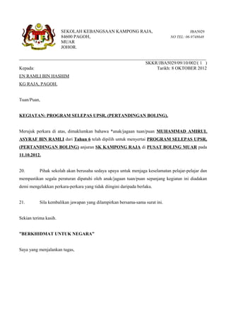 SEKOLAH KEBANGSAAN KAMPONG RAJA,                                  JBA5029
                       84600 PAGOH,                                           NO TEL: 06-9748648
                       MUAR
                       JOHOR.

__________________________________________________________________________________
                                                       SKKR/JBA5029/09/10/002/( 1 )
Kepada:                                                      Tarikh: 8 OKTOBER 2012
EN RAMLI BIN HASHIM
KG RAJA, PAGOH.


Tuan/Puan,


KEGIATAN: PROGRAM SELEPAS UPSR, (PERTANDINGAN BOLING).


Merujuk perkara di atas, dimaklumkan bahawa *anak/jagaan tuan/puan MUHAMMAD AMIRUL
ASYRAF BIN RAMLI dari Tahun 6 telah dipilih untuk menyertai PROGRAM SELEPAS UPSR,
(PERTANDINGAN BOLING) anjuran SK KAMPONG RAJA di PUSAT BOLING MUAR pada
11.10.2012.


20.        Pihak sekolah akan berusaha sedaya upaya untuk menjaga keselamatan pelajar-pelajar dan
mempastikan segala peraturan dipatuhi oleh anak/jagaan tuan/puan sepanjang kegiatan ini diadakan
demi mengelakkan perkara-perkara yang tidak diingini daripada berlaku.


21.        Sila kembalikan jawapan yang dilampirkan bersama-sama surat ini.


Sekian terima kasih.


”BERKHIDMAT UNTUK NEGARA”


Saya yang menjalankan tugas,
 