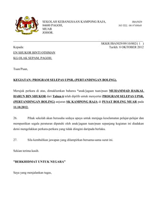 SEKOLAH KEBANGSAAN KAMPONG RAJA,                                  JBA5029
                       84600 PAGOH,                                           NO TEL: 06-9748648
                       MUAR
                       JOHOR.

__________________________________________________________________________________
                                                       SKKR/JBA5029/09/10/002/( 1 )
Kepada:                                                      Tarikh: 8 OKTOBER 2012
EN SHUKOR BINTI OTHMAN
KG OLAK SEPAM, PAGOH.


Tuan/Puan,


KEGIATAN: PROGRAM SELEPAS UPSR, (PERTANDINGAN BOLING).


Merujuk perkara di atas, dimaklumkan bahawa *anak/jagaan tuan/puan MUHAMMAD HAIKAL
HARUN BIN SHUKOR dari Tahun 6 telah dipilih untuk menyertai PROGRAM SELEPAS UPSR,
(PERTANDINGAN BOLING) anjuran SK KAMPONG RAJA di PUSAT BOLING MUAR pada
11.10.2012.


26.        Pihak sekolah akan berusaha sedaya upaya untuk menjaga keselamatan pelajar-pelajar dan
mempastikan segala peraturan dipatuhi oleh anak/jagaan tuan/puan sepanjang kegiatan ini diadakan
demi mengelakkan perkara-perkara yang tidak diingini daripada berlaku.


27.        Sila kembalikan jawapan yang dilampirkan bersama-sama surat ini.


Sekian terima kasih.


”BERKHIDMAT UNTUK NEGARA”


Saya yang menjalankan tugas,
 