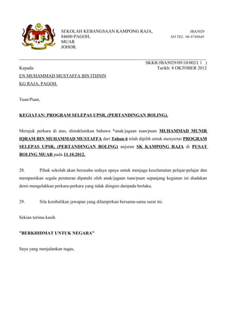 SEKOLAH KEBANGSAAN KAMPONG RAJA,                                  JBA5029
                       84600 PAGOH,                                           NO TEL: 06-9748648
                       MUAR
                       JOHOR.

__________________________________________________________________________________
                                                       SKKR/JBA5029/09/10/002/( 1 )
Kepada:                                                      Tarikh: 8 OKTOBER 2012
EN MUHAMMAD MUSTAFFA BIN ITHNIN
KG RAJA, PAGOH.


Tuan/Puan,


KEGIATAN: PROGRAM SELEPAS UPSR, (PERTANDINGAN BOLING).


Merujuk perkara di atas, dimaklumkan bahawa *anak/jagaan tuan/puan MUHAMMAD MUNIR
IQRAM BIN MUHAMMAD MUSTAFFA dari Tahun 6 telah dipilih untuk menyertai PROGRAM
SELEPAS UPSR, (PERTANDINGAN BOLING) anjuran SK KAMPONG RAJA di PUSAT
BOLING MUAR pada 11.10.2012.


28.        Pihak sekolah akan berusaha sedaya upaya untuk menjaga keselamatan pelajar-pelajar dan
mempastikan segala peraturan dipatuhi oleh anak/jagaan tuan/puan sepanjang kegiatan ini diadakan
demi mengelakkan perkara-perkara yang tidak diingini daripada berlaku.


29.        Sila kembalikan jawapan yang dilampirkan bersama-sama surat ini.


Sekian terima kasih.


”BERKHIDMAT UNTUK NEGARA”


Saya yang menjalankan tugas,
 