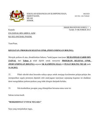 SEKOLAH KEBANGSAAN KAMPONG RAJA,                                  JBA5029
                       84600 PAGOH,                                           NO TEL: 06-9748648
                       MUAR
                       JOHOR.

__________________________________________________________________________________
                                                       SKKR/JBA5029/09/10/002/( 1 )
Kepada:                                                      Tarikh: 8 OKTOBER 2012
EN ZAINAL BIN ABDUL AZIZ
KG SELANCHAR, PAGOH.


Tuan/Puan,


KEGIATAN: PROGRAM SELEPAS UPSR, (PERTANDINGAN BOLING).


Merujuk perkara di atas, dimaklumkan bahawa *anak/jagaan tuan/puan MUHAMMAD ZARID BIN
ZAINAL dari Tahun 6 telah dipilih untuk menyertai PROGRAM SELEPAS UPSR,
(PERTANDINGAN BOLING) anjuran SK KAMPONG RAJA di PUSAT BOLING MUAR pada
11.10.2012.


32.        Pihak sekolah akan berusaha sedaya upaya untuk menjaga keselamatan pelajar-pelajar dan
mempastikan segala peraturan dipatuhi oleh anak/jagaan tuan/puan sepanjang kegiatan ini diadakan
demi mengelakkan perkara-perkara yang tidak diingini daripada berlaku.


33.        Sila kembalikan jawapan yang dilampirkan bersama-sama surat ini.


Sekian terima kasih.


”BERKHIDMAT UNTUK NEGARA”


Saya yang menjalankan tugas,
 
