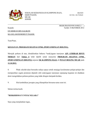SEKOLAH KEBANGSAAN KAMPONG RAJA,                                  JBA5029
                       84600 PAGOH,                                           NO TEL: 06-9748648
                       MUAR
                       JOHOR.

__________________________________________________________________________________
                                                       SKKR/JBA5029/09/10/002/( 1 )
Kepada:                                                      Tarikh: 8 OKTOBER 2012
EN MISRAN BIN SALIKON
KG GELAM/SEMERIUT PAGOH.


Tuan/Puan,


KEGIATAN: PROGRAM SELEPAS UPSR, (PERTANDINGAN BOLING).


Merujuk perkara di atas, dimaklumkan bahawa *anak/jagaan tuan/puan AIN ATHIRAH BINTI
MISRAN dari Tahun 6 telah dipilih untuk menyertai PROGRAM SELEPAS UPSR,
(PERTANDINGAN BOLING) anjuran SK KAMPONG RAJA di PUSAT BOLING MUAR pada
11.10.2012.


8.         Pihak sekolah akan berusaha sedaya upaya untuk menjaga keselamatan pelajar-pelajar dan
mempastikan segala peraturan dipatuhi oleh anak/jagaan tuan/puan sepanjang kegiatan ini diadakan
demi mengelakkan perkara-perkara yang tidak diingini daripada berlaku.


9.         Sila kembalikan jawapan yang dilampirkan bersama-sama surat ini.


Sekian terima kasih.


”BERKHIDMAT UNTUK NEGARA”


Saya yang menjalankan tugas,
 