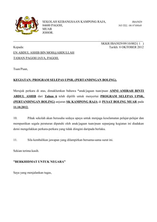 SEKOLAH KEBANGSAAN KAMPONG RAJA,                                  JBA5029
                       84600 PAGOH,                                           NO TEL: 06-9748648
                       MUAR
                       JOHOR.

__________________________________________________________________________________
                                                       SKKR/JBA5029/09/10/002/( 1 )
Kepada:                                                      Tarikh: 8 OKTOBER 2012
EN ABDUL ASHIB BIN MOH@ABDULLAH
TAMAN PAGOH JAYA, PAGOH.


Tuan/Puan,


KEGIATAN: PROGRAM SELEPAS UPSR, (PERTANDINGAN BOLING).


Merujuk perkara di atas, dimaklumkan bahawa *anak/jagaan tuan/puan AMNI AMIRAH BINTI
ABDUL ASHIB dari Tahun 6 telah dipilih untuk menyertai PROGRAM SELEPAS UPSR,
(PERTANDINGAN BOLING) anjuran SK KAMPONG RAJA di PUSAT BOLING MUAR pada
11.10.2012.


10.        Pihak sekolah akan berusaha sedaya upaya untuk menjaga keselamatan pelajar-pelajar dan
mempastikan segala peraturan dipatuhi oleh anak/jagaan tuan/puan sepanjang kegiatan ini diadakan
demi mengelakkan perkara-perkara yang tidak diingini daripada berlaku.


11.        Sila kembalikan jawapan yang dilampirkan bersama-sama surat ini.


Sekian terima kasih.


”BERKHIDMAT UNTUK NEGARA”


Saya yang menjalankan tugas,
 