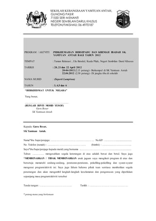 SEKOLAH KEBANGSAAN YAMTUAN ANTAH, 
GUNONG PASIR 
71550 SERI MENANTI 
NEGERI SEMBILAN DARUL KHUSUS 
TELEFON/FAKSIMILI: 06-4970187 
PROGRAM / AKTVITI :PERKHEMAHAN BERSEPADU DAN KHEMAH IBADAH SK. 
TEMPAT : Taman Rekreasi , Ulu Bendul, Kuala Pilah, Negeri Sembilan Darul Khusus 
TARIKH : 20, 21 dan 22 April 2012 
Kepada: Guru Besar, 
SK Yamtuan Antah. 
YAMTUAN ANTAH BAGI TAHUN 2012 
Nama*ibu bapa/penjaga: …………………………………………… No.KP: ……………....................... 
No. Telefon (rumah) : ……………………………………… (bimbit) : …………………………….. 
Saya*ibu/bapa/penjaga kepada murid yang bernama ..……………………….......................................... 
Tahun …………… mengesahkan segala keterangan di atas adalah ben ar dan betul. Saya juga 
*MEMBENARKAN / TIDAK MEMBENARKAN anak jagaan saya mengikuti program di atas dan 
bersetuju mematuhi undang-undang, peraturan-peraturan, pekeliling-pekeliling dan syarat-syarat 
mengenai program/aktiviti ini. Saya juga faham bahawa pihak tuan sentiasa memberikan segala 
penerangan dan akan mengambil langkah-langkah keselamatan dan pengawasan yang diperlukan 
sepanjang masa program/aktiviti tersebut 
Tanda tangan : ……………………………….. Tarikh : ……………………………………… 
* potong mana yang berkenaan 
20-04-2012 (2.15 petang) - Berkumpul di SK Yamtuan Antah 
22.04.2012 (2.30 petang) - Di jangka tiba di sekolah 
NAMA MURID : (Seperti Lampiran) 
TAHUN : 3, 4,5 dan 6 
“BERKHIDMAT UNTUK NEGARA” 
Yang benar, 
…………………………………………… 
(RUSLAH BINTI MOHD YUSOF) 
Guru Besar 
SK Yamtuan Antah 
 