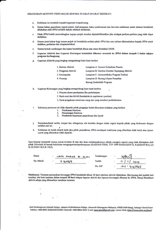 Kf,LI.ILUSAN AK-I'IVII"I TERTA KLI.I K KEPADA SYA RAT.SYA RA'I' I}E RI K I.}'I':
Kelulusan ini tertakluk kepada kegunaan tempaUruang.
Semua bahan penerbitan seperti poster. kadjemputan, buku cenrJeramata dan lain-lain maklumat untuk sebaran bendaklah
diluluskan oleh JPPeI terlebih dahulu sebelum diedarkan.
Pihak JPPeI boleh mencadangkan supaya projek terebut dipindzt/dibatalkan jika tcrdapat pertara-perkara yang tidak dapat
dielakkan-
Semua surat keluar bagi urusan projek ini hendaklah rnelalui pibak JPPeI dan satu salinan dikemukakan kepada JPPeI untuk
tindakan, perhatian dan simpanan/rekod-
Semua bentuk sumbangan dan tajaan hendaklah dibuat atas nama Bendahari UKM.
Laporan Aktiviti dan Laporan Kervangrn hehdaklah dihantar serentak ke JPPc! dalam.tempoh.l bulan,selepas
program bcrlangsung.
Leporan Aktiviti yang lengkap mengandungi butir-butir berikut
a.
b.
e-
r.
d.
c-
h. Laporan Kewangan yang lengkap mengandungi brrtir-butir berikut:
l. Penyata akaun pendapatan dan perbelanjaan.
2- Resil-resil dan bil-bil (hendaklah di cop/alanrat syarikat)
3. Surat pcngakuan menerirna rvang dari yang rnembrri perkhidmatan
Sekiranya peraturarr ini tidak dipatuhi pihak penganjur boleh dikenakan tindakan yang berikut:
l. Penalranan biasiswa
2. Pemotongan biasiswa
3. Penahanan keputusan peperiksaan dan ijazah
Penundaan/balal tarikh, tempat dan sebagaioya sila beritahu dengan kadar segera kcpada pihak yang berkenaan dengan
melalui unit ini.
.f
Kelulusan ini boleh ditarik balikjika pihak pentadbiran JPPeI mendapati maklumat yang diberikan tidak betul atau syarat-
syarat yang dikenakan tidak dipatuhi.
Saya berjanji nrematuhi semua syarat tersebut di atas dan akan nrelaksanakarrnya sebaik rnungkin seperti yang tetah ditetapkan oleh
pihak Universiti di bawalr kelulusan mengorganisasi/perhimpunan (KAEDAH UKM. TTP 1999 BAHACIAN II, KAEDAH 9tl), (2)
&(3)DAN r3(r)& r3(2).
J.
k.
l- Butiran Aktiviti
2. Pengisian Aktiviti
3. Kesirnpulan
4. Penutup
U&Ant Ax;P3,p tI . AttAs
A r+0869
Lanrpiran A: Senarai Kehadirao Peserta
Lanrpiran B: Gambar-Gambar Sepanjang Aktiviti
Lampiran C: Aturcara/Buku Program Terkini
Lampiran D: Borang Ulasan Penasihat
Borang Soalscli<lik Program
Nama
No. Matrik
Tandatangan
Tarikh
No. ll/P .,ot-r - *t41t6f
Makluman: Tuntutan peruntukan kewangan JPPeI hendaklah dibuat 14 hari sebelum aktiviti dijalankan. Jika kurang dari jumlah hari
tersebul, sila buat tuntutan dalam tempoh 30 hari selepas laporan aktiviti dan laporan kewangan dihantar ke JPPeI- Hanya Bendahari
aktiviti sahaja yang dibenaikan membuat tuntutan.
Unit Pembaniunan Sahsiah Pelaiar, Jabatan Perkhidmatan Pelajar, Universiti Kebangsaan Malaysia, 43600 UKM Bangi, Selangor Darul Ehsan
TeJefon: +503-89Zl3t46lS!4713194. Faksimili: +603-89214534 E-mel: upsr.ippel@gmail.com Laman Web: http://wwwukm-mvflpEel
ttf :l.ovr
 