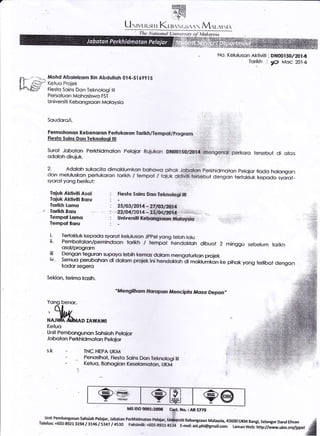 -
,i..t,ry-ro
Eiiffi
+.ffi1
l:. *'-..1
LI rrvr-ritr r r Kuu.s(-,>,:
' Tlrc *utionai {:nivcrsitr- t Llatttsitt
Mohd Afzoinizom Bin Abdufioh 014-S169?I5
Keluo Projek
Fieslo Soins Don Teknologi ilt
Persoluon Mohosiswo FST
Universiii Kebongsoon Moloysio
Soudoro/i.
Permohonon Kebenoron Perlukoron
fiestq Sqins Don Ieknoloqi lll
Ioiuk Aklivili Asol
Tojuk AHivili Boru
Iorikh Lorno
Iorikh Boru
fempol tomo
Tempol Boru
Surot Joboton Perkhidmolon Pelojor Rujukcr* DH00ISglA0.!1,sIteng€*3+. perkoro tersebul di otos
,..: ::. .
2. Adoloh sukocito dimoklumkon boho*,o puf;sk _,@:?=_rkhldmsion peloior liodo holongon
don meluluskon- perlukoron iorikh / tempoi I iciuk c}-f:e?r- t*!+ut dengon te*ottuf kepodo syorot_
syorol yong berikul:
Fiestc Soins Bcrr,Iek*obgt, I#.
2stost2o11-?i?ft3t2?/t4
n$4l.0l4-43-1-E€J- .r'.::':.!:i)i';..,. ;..
Universifi t(i:t it!i J!AA&i&+:,, .i,i ,
No. Keluluson Aktiviti : DN@I5O/20I 4
Torikh : ,c> Moc 2014
minggu sebetum ton-kh
pihok yong lertibot dengon
i- Tertokluk kepodo syorot keluluson Jppel yong teloh lolu
ii- Pembotolon/pemindoon lorikh / tempoi-hendckloh dibuqt 2
osol/progrom
f Dengon teguron supoyo rebih kemos dorom mengoturkon projek
iv- semuo perubohon di dolom proiek ini hendokloh-di mortumkon ke
kodor segero
Sekion, terimo kosih.
"Mengilhom tlarolpoin Mencipfo /!{osei Depon-
Yong benor,
;^kKetuo
AD ZAl'!'Awl
Unil Pembongunon Sohsioh pelojor
Joboton Perkhr'dmoto4 pelojor
s-k - TNC HEPA UKM
penosihot, Fiesto Soins Don Teknologilll
- Ketuo, Bohogion Keselomoton. UKM
MS tSO flXth2&t8 CsL No.: AR 5779
unit Pembangunan sahsiah Pelajar, Jabatan Perkhidmatan Pelaiar, ur&ersiti Kebangsaan Malaysia,43600 UKM Bangi, selangor Darul EhsanTelefon: +603-8921 3194 13145 15347 / 4530 Faksimiti: +603-8921.4534 E-meh aslphi@gmail.com Laman web: http://wrrrw.ukm.myfippel
 