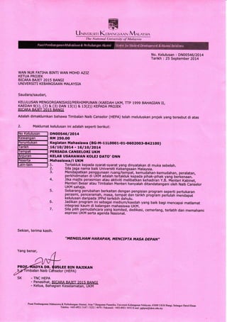 LlNrvrnsr r r KlunNcsAAN Mnlnysrn
No. Kelulusan : DN00546/2014
Tarikh : 25 September 2014
WAN NUR FATIHA BINTI WAN MOHD AZIZ
KETUA PROJEK
BICAM BA]ET 2015 BANGI
UNIVERSITI KEBANGSMN MALAYSIA
Saudara/saudari,
KELULUSAN MENGORGANISASI/PERHIMPUNAN (KAEDAH UKM, TTP 1999 BAHAGIAN II,
KAEDAH 9(1), (2) & (3) DAN 1s(1) & 13(2)) KEPADA PROJEK
BICARA BAJET 2015 BANGI
Adalah dimaklumkan bahawa Timbalan Naib Canselor (HEPA) telah meluluskan projek yang tersebut di atas
2. Maklumat kelulusan ini adalah seperti berikut:
DNOO546/2014
RM 250.OO
Kegiatan Mahasiswa (BG-M-11LOOO1-O1-0602003-8421OO)
16 I tO I 2OL4 - t6 I LO I 2Ot4
PERSADA CANSELORI UKM
KELAB USAHAWAN KOLEJ DATO'ONN
Mahasiswa la UKM
1.
2.
3.
4.
Tertakluk kepada syarat-syarat yang dinyatakan di muka sebelah.
Sila jaga nama baik Unlversiti Kebangsadn Malaysia.
Menda patkan pengg! naan ruang/tem pat, kemuda ha n-kemudahan, peralatan,
perkhidmatan di UKM adalah tertakluk kepada pihak-pihak yang b6it<enaan.
Jika majlis perasmian atau aktiviti melibatkan (ehadiian y.tl. tvt-enteri Kabinet,
Menteri Besar atau Timbalan Menteri hanyalah ditandatangani oleh Naib Canjelor
UKM sahaja.
5. Sebarang perubahan berkaitan dengan pengisian program seperti pertukaran
pera,qmi, penceramahrTgsa.,
Ig.mpa.t d.an tarikh progiam periulah inendapat
kelulusan daripada Jppel terlebih dahulu.
6. ladikan program.ini sebagai medium/kaedah yang baik bagi mencapai matlamat
integrasi kaum di kalangan mahasiswa UKM.
'
7. Sila. pilih pemudahcara ygng komited, dedikasi, cemerlang, terlatih dan memahami
aspirasi UKM serta agenda Nasional.
Sekian, terima kasih.
Yang benar,
- TNC HEPA
,,MENGILHAM
HARAPAN, MENCIPTA MASA DEPAN"
E BIN RAJIKAN
(HEPA)
- Penasihat, BICAM BAJET 2015 BANGI
- Ketua, Bahagian Keselamatan, UKM
Pusat Pembmgunan Mahasiswa & P^erhubungm-Altmni, Aras 7 BmgyT fu:mika, univemiti Kebmgsam Malaysia, 43600 uKM Bugi, selmgor Dml Ehsm
Telefon: +603-892 I 3141 I SZ5Z / 4670 / Faksimili: +603_8921 S+SZ f--met: pghpsa@ukm.edu.my
Nat i <t n a I U n i v e rs i fr- of Ma Iay^s i ct
 