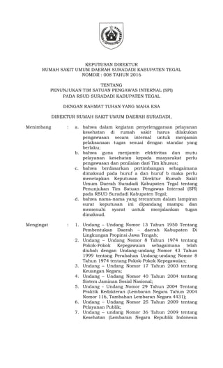 KEPUTUSAN DIREKTUR
RUMAH SAKIT UMUM DAERAH SURADADI KABUPATEN TEGAL
NOMOR : 008 TAHUN 2016
TENTANG
PENUNJUKAN TIM SATUAN PENGAWAS INTERNAL (SPI)
PADA RSUD SURADADI KABUPATEN TEGAL
DENGAN RAHMAT TUHAN YANG MAHA ESA
DIREKTUR RUMAH SAKIT UMUM DAERAH SURADADI,
Menimbang : a. bahwa dalam kegiatan penyelenggaraan pelayanan
kesehatan di rumah sakit harus dilakukan
pengawasan secara internal untuk menjamin
pelaksanaan tugas sesuai dengan standar yang
berlaku;
b. bahwa guna menjamin efektivitas dan mutu
pelayanan kesehatan kepada masyarakat perlu
pengawasan dan penilaian dari Tim khusus;
c. bahwa berdasarkan pertimbangan sebagaimana
dimaksud pada huruf a dan huruf b maka perlu
menetapkan Keputusan Direktur Rumah Sakit
Umum Daerah Suradadi Kabupaten Tegal tentang
Penunjukan Tim Satuan Pengawas Internal (SPI)
pada RSUD Suradadi Kabupaten Tegal;
d. bahwa nama-nama yang tercantum dalam lampiran
surat keputusan ini dipandang mampu dan
memenuhi syarat untuk menjalankan tugas
dimaksud.
Mengingat : 1. Undang – Undang Nomor 13 Tahun 1950 Tentang
Pembentukan Daerah – daerah Kabupaten Di
Lingkungan Propinsi Jawa Tengah;
2. Undang – Undang Nomor 8 Tahun 1974 tentang
Pokok-Pokok Kepegawaian sebagaimana telah
diubah dengan Undang-undang Nomor 43 Tahun
1999 tentang Perubahan Undang-undang Nomor 8
Tahun 1974 tentang Pokok-Pokok Kepegawaian;
3. Undang – Undang Nomor 17 Tahun 2003 tentang
Keuangan Negara;
4. Undang – Undang Nomor 40 Tahun 2004 tentang
Sistem Jaminan Sosial Nasional;
5. Undang - Undang Nomor 29 Tahun 2004 Tentang
Praktik Kedokteran (Lembaran Negara Tahun 2004
Nomor 116, Tambahan Lembaran Negara 4431);
6. Undang – Undang Nomor 25 Tahun 2009 tentang
Pelayanan Publik;
7. Undang – undang Nomor 36 Tahun 2009 tentang
Kesehatan (Lembaran Negara Republik Indonesia
 