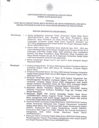 .F
KEPUTUSAI{ REKTOR UtjiVERSITAS GAD,JAH Fvi.ADA
ii OMOR 464/p I L BiS,Kl t4Ti ZA1 2
Tf;T+TANG
TARIF BIAYA PEl..{DAFTARAIi, BIAYA]VIATRIKULASI, BiAYA PENDIDIKAN, DAN BIA.YA
Wl'sUDA FROGRA.M 52 DAN 53 Di I-INGKU|{GAN UNIVERSTTAS eAOiaH MADA
Menimbang
Mengingat
REKTOR UNIVERSITA"S GADJAH MA.DA,
: a. bahwa berdasarkan Keputusan Rektor Universitas Gadjah ir4aCa Nomor
485/?llisKHTt2010 telah ditetapkan rr{ Biaya pencaftaran, Biaya
fiatrikulasi, Biaya pendidikan o'an Biaya ry'uisuda program s2 dan s3 cti
Lingkungan universitas Gacijah Mada Tahun p.t<aoemit< 201012011 dan
20f i/2A12 sebagaimana telal-r diubah ter"akhir kali dengan Keputusan Rektor
Nomor 385/Pi i,/SK/HT DA1 1 ;
b. bahwa dalam rangka menghadapi tahun akademik baru zo12 _ 2013 dan
untuk kebei'iangsungan proses belajar- mengajar pacla program s2 oan si oi
lingkungan universitas Gadjah Fl1!a, maia' dipandang pei-iu menetapkan
kembal! Tarif Biaya Pencjaftaran, Biaya Mati'ikulasi, Bilya pendidikan'dan
Biaya Wisuda Fi'ogram 52 elan 53 di lingr<ungan Univer-sitas C"ui"fr Irr"o"
untuk tahun akademik 2AlZiZArc eian seteiusnya;
c. bahv.va sehubungan dengan huruf a dan hur-uf b. pei=lu ciltetapkan dengan
Keputusan Rektcr';
1' Undang-UnCang Nomor 20 Tahun 2003 tentang Sistem pencjidikan Nasional
(Lembaran Negara Tahun 20c3 l.lom or 7g, Tambahan Lembaran wug"ru
Nomoi-4301);
2. Peraluran Pemerintah Nomor'!53 Tahun 2000 tentang penetapan Universitas
Gadjah l;lada sebagai Badan Hukr-rm Milik Negar-a (LLmbaran'rrregara iatrun
2000 l.Jomcr 271);
3. Peraturan Pemerintah Nomor 17 Tahun 2010 tentang pengerolaan Dan
Penyeienggaraan pendidikan (Lembaran Negara Tahun 2010 Nomor 23,
Tambahan Lembaran Negara Nomor s105t sebagaimana telah diubah
dengan Peraturan Pemerintah Nomor 66 Tahun zo-to 1f-embaran ttetara
Tahun 201c Nomor ll2Tambahan Lembaran Negara Nornor s1s7);
4. Keputusan Menteri Pendidikan Nasional Nimcr 232iUi2OOO tentang
lu9gtql Penyusunan Kurikulum Pendidikan Tinggi dan penilaian Hasit
Belaj ar I'u{ah asisr,va;
5. Keputusan Majeris wari Amanat universitas Gadjah Mada Nomor
12lsKlMwVz003 tentang Anggaran Rumah rangga'UniversG croj.r,r
Ma.da sebagaimana telah diubah dengan Keputusii Majelis w"ri nrri,"t
- Universitas Gadjah Mada Nomor OOISw|V1WWZbO8;
6. Peraturan Rektor universitas Gadjah Mada Nomor isolprswHTi20ll tentang
Sistem Penei'imaan Mahasiswa Baru Program Fascasarjana Universitas
Gadjah fi4acja lt"lelalui Jalui'Penelusuran Bibit Unggul pembingunan lnstitusi
(Ptsupl), penetus.uran Bibit Unggul
_pemba{irnan oaerin rpeupDl,Peneiusuran Eibit glggri Luar Negeri (PBULN), ian Evaluasi keluiui"n"v"
sebagaimana telah diuban dengan Keputusan Rektor. Nomti-
i95/PiSICHTi20i1:
7. Kepuir-isan Rektcruniversitas Gadjah ir/iacia Nomoi- 891p/slcHT/2006 tentangpeny'etenggaraan program pascasarjana sebagai*"ni t;i;; ;;"-;;; i"rrr.i i,.
kai! dengan Keputusan Rektor Nor.noi SO/p/Sru*T DO11;
 