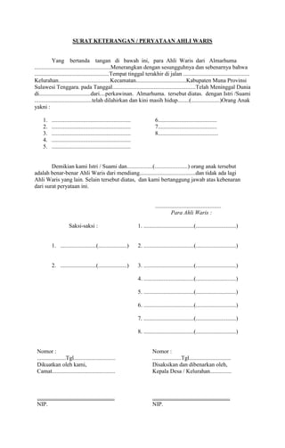 SURAT KETERANGAN / PERYATAAN AHLI WARIS

Yang bertanda tangan di bawah ini, para Ahli Waris dari Almarhuma
.....................................................Menerangkan dengan sesungguhnya dan sebenarnya bahwa
....................................................Tempat tinggal terakhir di jalan ..............................................
Kelurahan....................................Kecamatan...................................Kabupaten Muna Provinsi
Sulawesi Tenggara. pada Tanggal..........................................................Telah Meninggal Dunia
di....................................dari....perkawinan. Almarhuma. tersebut diatas. dengan Istri /Suami
........................................telah dilahirkan dan kini masih hidup........(....................)Orang Anak
yakni :
1.
2.
3.
4.
5.

.......................................................
.......................................................
.......................................................
.......................................................
.......................................................

6.........................................
7.........................................
8..........................................

Demikian kami Istri / Suami dan..................(.......................) orang anak tersebut
adalah benar-benar Ahli Waris dari mendiang.......................................dan tidak ada lagi
Ahli Waris yang lain. Selain tersebut diatas, dan kami bertanggung jawab atas kebenaran
dari surat peryataan ini.

..............................................
Para Ahli Waris :
Saksi-saksi :

1. ...................................(............................)

1. .........................(....................)

2. ...................................(............................)

2. .........................(....................)

3. ...................................(............................)
4. ...................................(............................)
5. ...................................(............................)
6. ...................................(............................)
7. ...................................(............................)
8. ...................................(............................)

Nomor :
....................Tgl.............................
Dikuatkan oleh kami,
Camat............................................

Nomor :
....................Tgl.............................
Disaksikan dan dibenarkan oleh,
Kepala Desa / Kelurahan...............

......................................................
NIP.

......................................................
NIP.

 