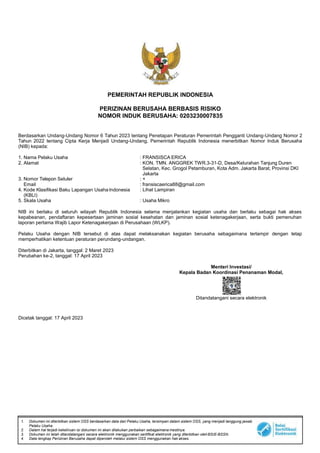 1. Dokumen ini diterbitkan sistem OSS berdasarkan data dari Pelaku Usaha, tersimpan dalam sistem OSS, yang menjadi tanggung jawab
Pelaku Usaha.
2. Dalam hal terjadi kekeliruan isi dokumen ini akan dilakukan perbaikan sebagaimana mestinya.
3. Dokumen ini telah ditandatangani secara elektronik menggunakan sertifikat elektronik yang diterbitkan olehBSrE-BSSN.
4. Data lengkap Perizinan Berusaha dapat diperoleh melalui sistem OSS menggunakan hak akses.
PEMERINTAH REPUBLIK INDONESIA
PERIZINAN BERUSAHA BERBASIS RISIKO
NOMOR INDUK BERUSAHA: 0203230007835
Berdasarkan Undang-Undang Nomor 6 Tahun 2023 tentang Penetapan Peraturan Pemerintah Pengganti Undang-Undang Nomor 2
Tahun 2022 tentang Cipta Kerja Menjadi Undang-Undang, Pemerintah Republik Indonesia menerbitkan Nomor Induk Berusaha
(NIB) kepada:
1. Nama Pelaku Usaha : FRANSISCA ERICA
2. Alamat : KON. TMN. ANGGREK TWR.3-31-D, Desa/Kelurahan Tanjung Duren
Selatan, Kec. Grogol Petamburan, Kota Adm. Jakarta Barat, Provinsi DKI
Jakarta
3. Nomor Telepon Seluler : +
Email : fransiscaerica88@gmail.com
4. Kode Klasifikasi Baku Lapangan UsahaIndonesia
(KBLI)
: Lihat Lampiran
5. Skala Usaha : Usaha Mikro
NIB ini berlaku di seluruh wilayah Republik Indonesia selama menjalankan kegiatan usaha dan berlaku sebagai hak akses
kepabeanan, pendaftaran kepesertaan jaminan sosial kesehatan dan jaminan sosial ketenagakerjaan, serta bukti pemenuhan
laporan pertama Wajib Lapor Ketenagakerjaan di Perusahaan (WLKP).
Pelaku Usaha dengan NIB tersebut di atas dapat melaksanakan kegiatan berusaha sebagaimana terlampir dengan tetap
memperhatikan ketentuan peraturan perundang-undangan.
Diterbitkan di Jakarta, tanggal: 2 Maret 2023
Perubahan ke-2, tanggal: 17 April 2023
Menteri Investasi/
Kepala Badan Koordinasi Penanaman Modal,
Ditandatangani secara elektronik
Dicetak tanggal: 17 April 2023
 