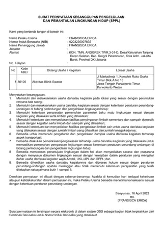 SURAT PERNYATAAN KESANGGUPAN PENGELOLAAN
DAN PEMANTAUAN LINGKUNGAN HIDUP (SPPL)
Kami yang bertanda tangan di bawah ini:
Nama Pelaku Usaha : FRANSISCA ERICA
Nomor Induk Berusaha (NIB) : 0203230007835
Nama Penanggung Jawab : FRANSISCA ERICA
Jabatan :
Alamat : KON. TMN. ANGGREK TWR.3-31-D, Desa/Kelurahan Tanjung
Duren Selatan, Kec. Grogol Petamburan, Kota Adm. Jakarta
Barat, Provinsi DKI Jakarta
No. Telepon :
No
Kode
KBLI
Bidang Usaha / Kegiatan Lokasi Usaha
1 86105 Aktivitas Klinik Swasta
Jl Martadireja 1, Komplek Ruko Graha
Timur Blok A No 10
Jawa Tengah Purwokerto Timur
Purwokerto Wetan
Menyatakan kesanggupan:
1. Mematuhi dan melaksanakan usaha dan/atau kegiatan pada lokasi yang sesuai dengan peruntukan
rencana tata ruang;
2. Mematuhi dan melaksanakan usaha dan/atau kegiatan sesuai dengan ketentuan peraturan perundang-
undangan di bidang perlindungan dan pengelolaan lingkungan hidup;
3. Mematuhi ketentuan persyaratan pemenuhan parameter baku mutu lingkungan sesuai dengan
kegiatan yang dilakukan serta limbah yang dihasilkan;
4. Mematuhi ketentuan dan menyediakan fasilitas penyimpanan limbah sementara dan sampah domestik
sesuai dengan kegiatan serta limbah dan sampah yang dihasilkan;
5. Mematuhi ketentuan dan menyediakan fasilitas pengelolaan limbah cair untuk usaha dan/atau kegiatan
yang dilakukan sesuai dengan jumlah limbah yang dihasilkan dan jumlah tenaga kerjanya;
6. Bersedia untuk memenuhi pengaturan dan pengelolaan dampak usaha dan/atau kegiatan terhadap
aspek transportasi;
7. Bersedia dilakukan pemeriksaan/pengawasan terhadap usaha dan/atau kegiatan yang dilakukan untuk
memastikan pemenuhan persyaratan lingkungan sesuai ketentuan peraturan perundang-undangan di
bidang perlindungan dan pengelolaan lingkungan hidup;
8. Bersedia memproses persetujuan lingkungan dalam hal akan menyediakan sarana dan prasarana
dengan menyusun dokumen lingkungan sesuai dengan kewajiban dalam peraturan yang mengatur
daftar usaha dan/atau kegiatan wajib Amdal, UKL-UPL dan SPPL; dan
9. Bersedia dihentikan usaha dan/atau kegiatannya dan diproses hukum sesuai degan peraturan
perundang-undangan apabila melanggar atau tidak memenuhi ketentuan persyaratan yang telah
ditetapkan sebagaimana butir 1 sampai 8.
Demikian pernyataan ini dibuat dengan sebenar-benarnya. Apabila di kemudian hari terdapat kekeliruan
ataupun ketidakakuratan dalam pernyataan ini, maka Pelaku Usaha bersedia menerima konsekuensi sesuai
dengan ketentuan peraturan perundang-undangan.
Banyumas, 16 April 2023
ttd.
(FRANSISCA ERICA)
Surat pernyataan ini tersimpan secara elektronik di dalam sistem OSS sebagai bagian tidak terpisahkan dari
Perizinan Berusaha untuk Nomor Induk Berusaha yang dimaksud.
 