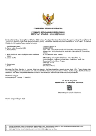 1. Dokumen ini diterbitkan sistem OSS berdasarkan data dari Pelaku Usaha, tersimpan dalam sistem OSS, yang menjadi tanggung jawab Pelaku Usaha.
2. Dalam hal terjadi kekeliruan isi dokumen ini akan dilakukan perbaikan sebagaimana mestinya.
3. Data lengkap Perizinan Berusaha dapat diperoleh melalui sistem OSS menggunakan hak akses.
PEMERINTAH REPUBLIK INDONESIA
PERIZINAN BERUSAHA BERBASIS RISIKO
SERTIFIKAT STANDAR : 02032300078350001
Berdasarkan Undang-Undang Nomor 6 Tahun 2023 tentang Penetapan Peraturan Pemerintah Pengganti Undang-Undang Nomor 2
Tahun 2022 tentang Cipta Kerja Menjadi Undang-Undang, Pemerintah Republik Indonesia menerbitkan SERTIFIKAT STANDAR
USAHA KLINIK kepada Pelaku Usaha berikut ini:
1. Nama Pelaku Usaha : FRANSISCA ERICA
2. Nomor Induk Berusaha (NIB) 0203230007835
3. Alamat Kantor : KON. TMN. ANGGREK TWR.3-31-D, Desa/Kelurahan Tanjung Duren
Selatan, Kec. Grogol Petamburan, Kota Adm. Jakarta Barat, Provinsi DKI
Jakarta
4. Kode Klasifikasi Baku Lapangan UsahaIndonesia
(KBLI)
: 86105 - Aktivitas Klinik Swasta
5. Lokasi Usaha : Jl Martadireja 1, Komplek Ruko Graha Timur Blok A No 10,
Desa/Kelurahan Purwokerto Wetan, Kec. Purwokerto Timur, Kab.
Banyumas, Provinsi Jawa Tengah,
Kode Pos: 53111
6. Skala Usaha : Usaha Mikro
7. Status : Belum terverifikasi
Lampiran Sertifikat Standar ini memuat daftar persyaratan dan/atau kewajiban sesuai dengan kode KBLI Pelaku Usaha dan
merupakan bagian tidak terpisahkan dari dokumen Sertifikat Standar yang dimaksud. Pelaku Usaha dengan Sertifikat Standar
tersebut di atas wajib menjalankan kegiatan usahanya sesuai dengan ketentuan peraturan perundang-undangan.
Diterbitkan tanggal: -
Perubahan ke-1, Tanggal: 17 April 2023
a.n. Bupati Banyumas
Kepala DPMPTSP Kabupaten Banyumas,
Ditandatangani secara elektronik
Dicetak tanggal: 17 April 2023
 