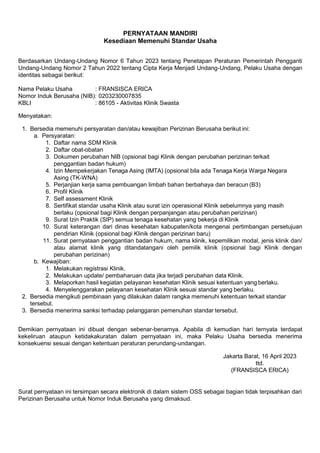 PERNYATAAN MANDIRI
Kesediaan Memenuhi Standar Usaha
Berdasarkan Undang-Undang Nomor 6 Tahun 2023 tentang Penetapan Peraturan Pemerintah Pengganti
Undang-Undang Nomor 2 Tahun 2022 tentang Cipta Kerja Menjadi Undang-Undang, Pelaku Usaha dengan
identitas sebagai berikut:
Nama Pelaku Usaha : FRANSISCA ERICA
Nomor Induk Berusaha (NIB): 0203230007835
KBLI : 86105 - Aktivitas Klinik Swasta
Menyatakan:
1. Bersedia memenuhi persyaratan dan/atau kewajiban Perizinan Berusaha berikut ini:
a. Persyaratan:
1. Daftar nama SDM Klinik
2. Daftar obat-obatan
3. Dokumen perubahan NIB (opsional bagi Klinik dengan perubahan perizinan terkait
penggantian badan hukum)
4. Izin Mempekerjakan Tenaga Asing (IMTA) (opsional bila ada Tenaga Kerja Warga Negara
Asing (TK-WNA)
5. Perjanjian kerja sama pembuangan limbah bahan berbahaya dan beracun (B3)
6. Profil Klinik
7. Self assessment Klinik
8. Sertifikat standar usaha Klinik atau surat izin operasional Klinik sebelumnya yang masih
berlaku (opsional bagi Klinik dengan perpanjangan atau perubahan perizinan)
9. Surat Izin Praktik (SIP) semua tenaga kesehatan yang bekerja di Klinik
10. Surat keterangan dari dinas kesehatan kabupaten/kota mengenai pertimbangan persetujuan
pendirian Klinik (opsional bagi Klinik dengan perizinan baru)
11. Surat pernyataan penggantian badan hukum, nama klinik, kepemilikan modal, jenis klinik dan/
atau alamat klinik yang ditandatangani oleh pemilik klinik (opsional bagi Klinik dengan
perubahan perizinan)
b. Kewajiban:
1. Melakukan registrasi Klinik.
2. Melakukan update/ pembaharuan data jika terjadi perubahan data Klinik.
3. Melaporkan hasil kegiatan pelayanan kesehatan Klinik sesuai ketentuan yang berlaku.
4. Menyelenggarakan pelayanan kesehatan Klinik sesuai standar yang berlaku.
2. Bersedia mengikuti pembinaan yang dilakukan dalam rangka memenuhi ketentuan terkait standar
tersebut.
3. Bersedia menerima sanksi terhadap pelanggaran pemenuhan standar tersebut.
Demikian pernyataan ini dibuat dengan sebenar-benarnya. Apabila di kemudian hari ternyata terdapat
kekeliruan ataupun ketidakakuratan dalam pernyataan ini, maka Pelaku Usaha bersedia menerima
konsekuensi sesuai dengan ketentuan peraturan perundang-undangan.
Jakarta Barat, 16 April 2023
ttd.
(FRANSISCA ERICA)
Surat pernyataan ini tersimpan secara elektronik di dalam sistem OSS sebagai bagian tidak terpisahkan dari
Perizinan Berusaha untuk Nomor Induk Berusaha yang dimaksud.
 