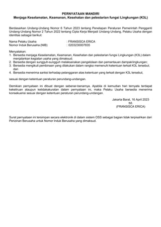 PERNYATAAN MANDIRI
Menjaga Keselamatan, Keamanan, Kesehatan dan pelestarian fungsi Lingkungan (K3L)
Berdasarkan Undang-Undang Nomor 6 Tahun 2023 tentang Penetapan Peraturan Pemerintah Pengganti
Undang-Undang Nomor 2 Tahun 2022 tentang Cipta Kerja Menjadi Undang-Undang, Pelaku Usaha dengan
identitas sebagai berikut:
Nama Pelaku Usaha : FRANSISCA ERICA
Nomor Induk Berusaha (NIB) : 0203230007835
Menyatakan:
1. Bersedia menjaga Keselamatan, Keamanan, Kesehatan dan pelestarian fungsi Lingkungan (K3L) dalam
menjalankan kegiatan usaha yang dimaksud;
2. Bersedia dengan sungguh-sungguh melaksanakan pengelolaan dan pemantauan dampaklingkungan;
3. Bersedia mengikuti pembinaan yang dilakukan dalam rangka memenuhi ketentuan terkait K3L tersebut;
dan
4. Bersedia menerima sanksi terhadap pelanggaran atas ketentuan yang terkait dengan K3L tersebut,
sesuai dengan ketentuan peraturan perundang-undangan.
Demikian pernyataan ini dibuat dengan sebenar-benarnya. Apabila di kemudian hari ternyata terdapat
kekeliruan ataupun ketidakakuratan dalam pernyataan ini, maka Pelaku Usaha bersedia menerima
konsekuensi sesuai dengan ketentuan peraturan perundang-undangan.
Jakarta Barat, 16 April 2023
ttd.
(FRANSISCA ERICA)
Surat pernyataan ini tersimpan secara elektronik di dalam sistem OSS sebagai bagian tidak terpisahkan dari
Perizinan Berusaha untuk Nomor Induk Berusaha yang dimaksud.
 