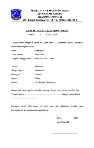 PEMERINTAH KABUPATEN MUNA
KECAMATAN KATOBU
KELURAHAN RAHA II
Jln. Sangia Kaendea No. 15 Tlp. (0403) 2521414

SURAT KETERANGAN IJIN TEMPAT USAHA
Nomor :

/

/ RII / 2014

Yang bertanda tangan di bawah ini Lurah Raha II Kecamatan Katobu Kabupaten
Muna menerangkan bahwa :
Nama

: SAMADE

Jenis kelamin

: Laki C laki

Tempat / tanggal lahir

: Raha, 01 C 07 - 1960

Status

: Menikah

Warga negara

: Indonesia

Pekerjaan

: Swasta

Agama

: Islam

Alamat

: Jln. Kihajar Dewantoro

Bahwa yang bersangkutan tersebut namanya diatas benar-benar memiliki Izin
Tempat Usaha.................................................................................dengan Nama Usaha
.......................................................

Demikian

surat

keterangan

ini

kami

buat

dan

diberikan

kepada

bersangkutan untuk digunakan seperlunya.

Raha,
Lurah Raha II

2014

yang

 