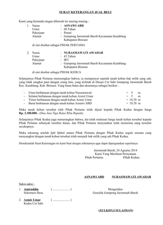 SURAT KETERANGAN JUAL BELI 
Kami yang bertanda tangan dibawah ini masing-masing : 
1. Nama : ASNAWI ABD 
Umur : 60 Tahun 
Pekerjaan : Petani 
Alamat : Gampong Jarommah Baroh Kecamatan Kutablang 
Kabupaten Bireuen 
di sini disebut sebagai PIHAK PERTAMA 
2. Nama : NURASMAWATI AWAHAB 
Umur : 43 Tahun 
Pekerjaan : IRT 
Alamat : Gampong Jarommah Baroh Kecamatan Kutablang 
Kabupaten Bireuen 
di sini disebut sebagai PIHAK KEDUA 
Selanjutnya Pihak Pertama menerangkan bahwa, ia mempunyai sepetak tanah kebun hak milik yang sah, 
yang tidak sangkut paut dengan orang lain, yang terletak di Dusun Cot Sahi Gampong Jarommah Baroh 
Kec. Kutablang, Kab. Bireuen. Yang batas-batas dan ukurannya sebagai berikut : 
- Utara berbatasan dengan tanah kebun Nurasmawati = 5 m 
- Selatan berbatasan dengan tanah kebun Azmir Umar = 5 m 
- Timur berbatasan dengan tanah kebun Azmir Umar = 18,70 m 
- Barat berbatasan dengan tanah kebun Asnawi ABD = 18,70 m 
Maka tanah kebun tersebut oleh Pihak Pertama telah dijual kepada Pihak Kedua dengan harga 
Rp..2.300.000,- (Dua Juta Tiga Ratus Ribu Rupiah). 
Selanjutnya Pihak Kedua juga menerangkan bahwa, dia telah melunasi harga tanah kebun tersebut kepada 
Pihak Pertama sebanyak tersebut diatas, dan Pihak Pertama menyatakan telah menerima uang tersebut 
secukupnya. 
Maka sekarang setelah Ijab Qabul antara Pihak Pertama dengan Pihak Kedua segala sesuatu yang 
menyangkut dengan tanah kebun tersebut telah menjadi hak milik yang sah Pihak Kedua. 
Demikianlah Surat Keterangan ini kami buat dengan sebenarnya agar dapat dipergunakan seperlunya 
Jarommah Baroh, 24 Agustus 2014 
Kami Yang Membuat Pernyataan 
Pihak Pertama; Pihak Kedua; 
ASNAWI ABD NURASMAWATI AWAHAB 
Saksi-saksi : 
1. Amiruddin ( ...................... ) Mengetahui 
Sekretaris Desan) ( Zulkifli Sulaima Geuchik Gampong Jarommah Baroh) 
2. Azmir Umar ( ...................... ) 
Kadus Cot Sahi 
(ZULKIFLI SULAIMAN) 
 