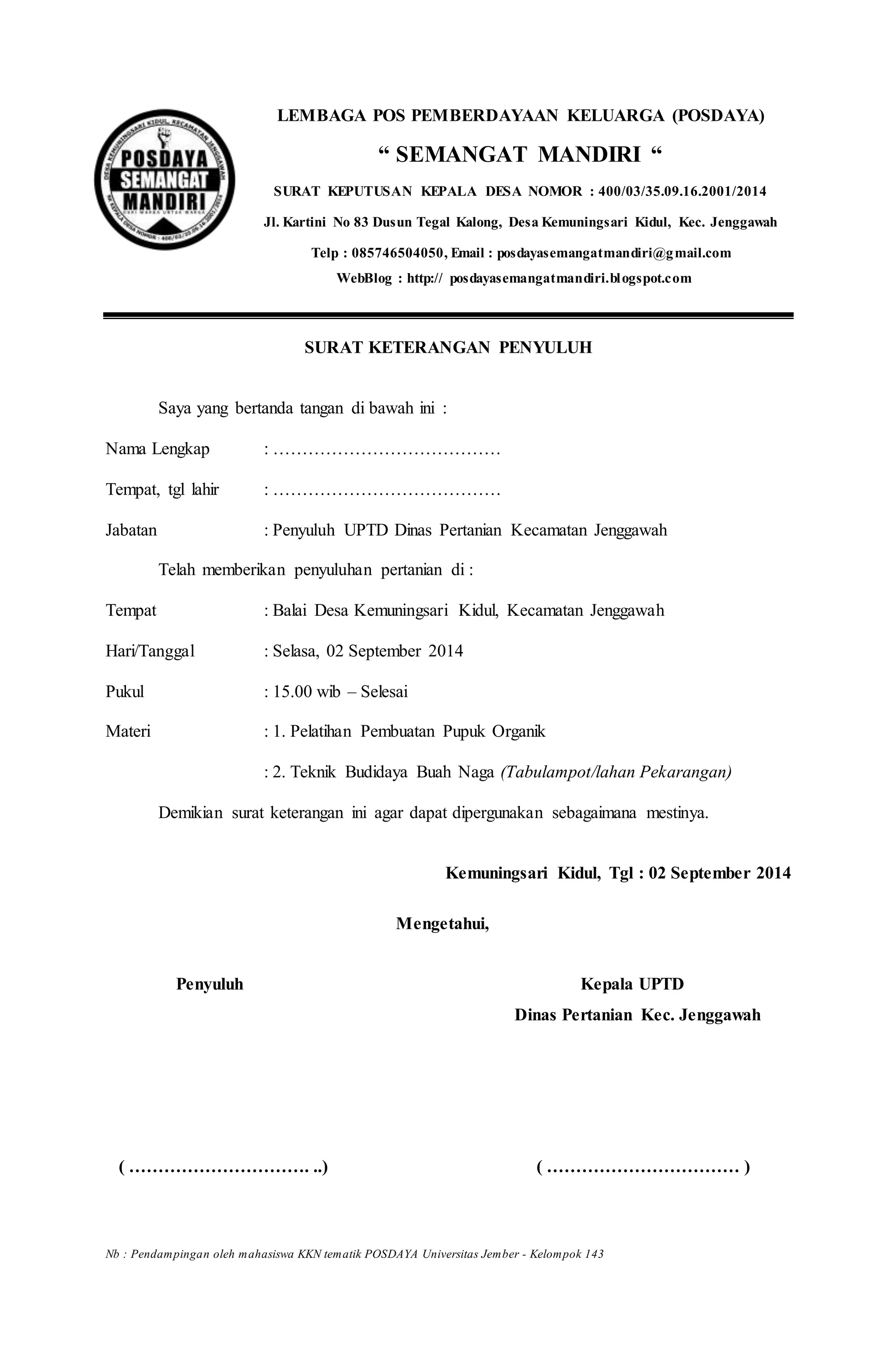 LEMBAGA POS PEMBERDAYAAN KELUARGA (POSDAYA)
“ SEMANGAT MANDIRI “
SURAT KEPUTUSAN KEPALA DESA NOMOR : 400/03/35.09.16.2001/2014
Jl. Kartini No 83 Dusun Tegal Kalong, Desa Kemuningsari Kidul, Kec. Jenggawah
Telp : 085746504050, Email : posdayasemangatmandiri@gmail.com
WebBlog : http:// posdayasemangatmandiri.blogspot.com
SURAT KETERANGAN PENYULUH
Saya yang bertanda tangan di bawah ini :
Nama Lengkap : …………………………………
Tempat, tgl lahir : …………………………………
Jabatan : Penyuluh UPTD Dinas Pertanian Kecamatan Jenggawah
Telah memberikan penyuluhan pertanian di :
Tempat : Balai Desa Kemuningsari Kidul, Kecamatan Jenggawah
Hari/Tanggal : Selasa, 02 September 2014
Pukul : 15.00 wib – Selesai
Materi : 1. Pelatihan Pembuatan Pupuk Organik
: 2. Teknik Budidaya Buah Naga (Tabulampot/lahan Pekarangan)
Demikian surat keterangan ini agar dapat dipergunakan sebagaimana mestinya.
Kemuningsari Kidul, Tgl : 02 September 2014
Mengetahui,
Penyuluh Kepala UPTD
Dinas Pertanian Kec. Jenggawah
( …………………………. ..) ( …………………………… )
Nb : Pendampingan oleh mahasiswa KKN tematik POSDAYA Universitas Jember - Kelompok 143