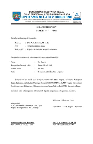 SURAT KETERANGAN
NOMOR: 422 / / 2016
Yang bertandatangan di bawah ini :
NAMA : Drs. A. R. Hartono, M. M. Pd
NIP : 19640308 199303 1 004
JABATAN : Kepala UPTD SMK Negeri 2 Adiwerna
Dengan ini menerangkan bahwa yang bersangkutan di bawah ini :
Nama : Sri Rahayu
Tempat dan Tanggal Lahir : Tegal, 11 Juli 2000
Nomor Induk : 15.5685
Kelas : X Desain & Produk Kria Logam 2
Sampai saat ini masih aktif menjadi peserta didik SMK Negeri 2 Adiwerna Kabupaten
Tegal. Sebagai peserta Pekan Olahraga Daerah (POPDA) SMA/SMK/MA Tingkat Karesidenan
Pekalongan mewakili cabang Olahraga permainan Sepak Takraw Putri SMK Kabupaten Tegal.
Demikian surat keterangan ini di buat untuk dapat di pergunakan sebagaimana mestinya.
Adiwerna, 18 Februari 2016
Mengetahui,
A.n. Kepala Dinas DIKPORA Kab. Tegal
Kepala Bidang Pemuda dan Olahraga
Bambang Idayanto, S.Pd,MM
NIP. 19601031 198303 1 004
Kepala UPTD SMK Negeri 2 Adiwerna
Drs. A. R. Hartono, M. M. Pd
NIP. 19640308 199303 1 004
 