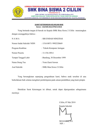SURAT KETERANGAN KELAKUAN BAIK
Nomor : 534/SMK.BS2/LPPM/V/2018
Yang bertanda tangan di bawah ini Kepala SMK Bina Siswa 2 Cililin menerangkan
dengan sesungguhnya bahwa :
N A M A : SRI ENDAH NINGTIAS
Nomor Induk Sekolah/ NISN : 151610071/ 9992520669
Program Keahlian : Teknik Komputer Jaringan
Nomor Peserta : 11-156-109-4
Tempat Tanggal Lahir : Bandung, 30 Desember 1999
Nama Orang Tua : Yono Zaeni Irawan
Asal Sekolah : SMK Bina Siswa 2 Cililin
Yang bersangkutan sepanjang pengetahuan kami, bahwa anak tersebut di atas
berkelakuan baik selama mengikuti pembelajaran pada satuan pendidikan yang kami pimpin
Demikian Surat Keterangan ini dibuat, untuk dapat dipergunakan sebagaimana
mestinya
Cililin, 07 Mei 2018
Kepala Sekolah
MUGIANA, S.S
NIP. -
 