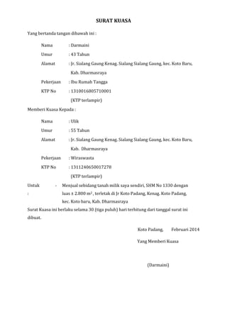 SURAT KUASA
Yang bertanda tangan dibawah ini :
Nama

: Darmaini

Umur

: 43 Tahun

Alamat

: Jr. Sialang Gaung Kenag. Sialang Sialang Gaung, kec. Koto Baru,
Kab. Dharmasraya

Pekerjaan

: Ibu Rumah Tangga

KTP No

: 1310016805710001
(KTP terlampir)

Memberi Kuasa Kepada :
Nama

: Ulik

Umur

: 55 Tahun

Alamat

: Jr. Sialang Gaung Kenag. Sialang Sialang Gaung, kec. Koto Baru,
Kab. Dharmasraya

Pekerjaan

: Wiraswasta

KTP No

: 1311240650017278
(KTP terlampir)

Untuk

-

:

Menjual sebidang tanah milik saya sendiri, SHM No 1330 dengan
luas ± 2.800 m2 , terletak di Jr Koto Padang, Kenag. Koto Padang,
kec. Koto baru, Kab. Dharmasraya

Surat Kuasa ini berlaku selama 30 (tiga puluh) hari terhitung dari tanggal surat ini
dibuat.
Koto Padang,

Februari 2014

Yang Menerima Kuasa

Yang Memberi Kuasa

(Ulik)

(Darmaini)

 