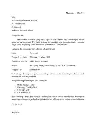 Makassar, 17 Mei 2011

Yth;
Bpk/ibu Pimpinan Bank Mutiara
PT. Bank Mutiara
Jl. Sulawesi
Makassar, Sulawesi Selatan

Dengan hormat,

       Berdasarkan informasi yang saya dapatkan dari kerabat saya sehubungan dengan
pencarian karyawan dari PT. Bank Mutiara, perkenankan saya mengajukan diri (melamar
Kerja) untuk bergabung dalam perusahaan perbankan PT. Bank Mutiara.

Mengenai diri saya, dapat saya jelaskan sebagai berikut:

Nama                   : Suryawati

Tempat & tgl. Lahir : Makassar, 13 Maret 1989

Pendidikan terakhir    : SMA Katolik Rajawali

Alamat                 : Jln. Jipang Raya (Perum Jipang Permai DP 4/7) Makassar

Telepon/ HP            : 085341480551

Saat ini saya dalam proses penyusunan skripsi di Universitas Atma Jaya Makassar untuk
memperoleh gelar Sarjana (S1).

Sebagai bahan pertimbangan, saya lampirkan:

   1.    Daftar Riwayat Hidup
   2.    Foto copy Transkip Nilai
   3.    Foto copy KTP
   4.    Pas foto terbaru

Saya berharap Bapak/Ibu bersedia meluangkan waktu untuk memberikan kesempatan
wawancara, sehingga saya dapat menjelaskan secara lebih terperinci tentang potensi diri saya.

Hormat saya,



Suryawati
 