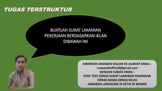 TUGAS TERSTRUKTUR
BUATLAH SURAT LAMARAN
PEKERJAAN BERDASARKAN IKLAN
DIBAWAH INI
KIRIMKAN JAWABAN KALIAN KE ALAMAT EMAIL :
ruswandiofficiall@gmail.com
DENGAN SUBJEK EMAIL :
POST TEST (SPASI) SURAT LAMARAN PEKERJAAN
(SPASI) NAMA (SPASI) KELAS
JAWABAN LANGSUNG DI KETIK DI WORDS
 
