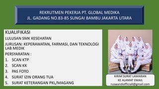 KUALIFIKASI
LULUSAN SMK KESEHATAN
JURUSAN: KEPERAWATAN, FARMASI, DAN TEKNOLOGI
LAB MEDIK
PERSYARATAN :
1. SCAN KTP
2. SCAN KK
3. PAS FOTO
4. SURAT IZIN ORANG TUA
5. SURAT KETERANGAN PKL/MAGANG
REKRUTMEN PEKERJA PT. GLOBAL MEDIKA
JL. GADANG NO.83-85 SUNGAI BAMBU JAKARTA UTARA
KIRIM SURAT LAMARAN
KE ALAMAT EMAIL
ruswandiofficiall@gmail.com
 