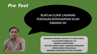 Pre Test
BUATLAH SURAT LAMARAN
PEKERJAAN BERDASARKAN IKLAN
DIBAWAH INI
KIRIMKAN JAWABAN KALIAN KE ALAMAT EMAIL :
ruswandiofficiall@gmail.com
DENGAN SUBJEK EMAIL :
PRE TEST (SPASI) SURAT LAMARAN PEKERJAAN
(SPASI) NAMA (SPASI) KELAS
JAWABAN LANGSUNG DI KETIK DI WORDS
 