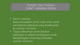 FUNGSI DAN TUJUAN
SURAT LAMARAN KERJA
• Surat Lamaran
kerja merupakan surat resmi atau surat
permohonan pekerjaan yang disampaikan
ke instansi tertentu.
• Tujuan dibuatnya surat lamaran
pekerjaan ini adalah permohonan untuk
bergabungnya seseorang terhadap
instansi tertentu.
 