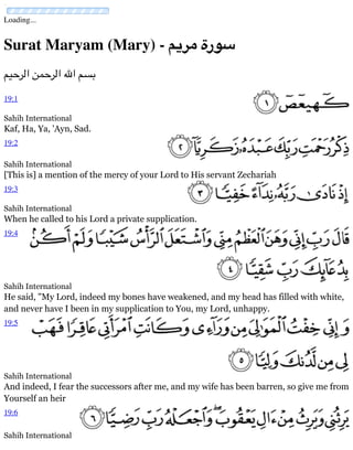 Loading...
Surat Maryam (Mary) - ‫مريم‬ ‫سورة‬
‫الرحيم‬ ‫الرحمن‬ ‫اهلل‬ ‫بسم‬
Sahih International
Kaf, Ha, Ya, 'Ayn, Sad.
Sahih International
[This is] a mention of the mercy of your Lord to His servant Zechariah
Sahih International
When he called to his Lord a private supplication.
Sahih International
He said, "My Lord, indeed my bones have weakened, and my head has filled with white,
and never have I been in my supplication to You, my Lord, unhappy.
Sahih International
And indeed, I fear the successors after me, and my wife has been barren, so give me from
Yourself an heir
Sahih International
19:1
19:2
19:3
19:4
19:5
19:6
 