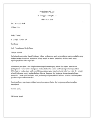 PT PERMAI ABADI
JL Kranggan Gading No.14
TASIKMALAYA
No: 56/PPA/3/2014
5 Maret 2014

Toko Vienvi
Jl. Ampel Menara 19
Surabaya
Hal: Permohonan Kerja Sama
Dengan Hormat,
Berkaitan dengan usaha Bapak/Ibu dalam bidang perdagangan retail perlengakapan wanita, maka bersama
ini kami ajukan penawaran pembuatan barang berupa tas wanita berkualitas produksi kami untuk
diperdagangkan di toko Bapak/Ibu.

Bersama ini pula perlu kami sampaikan bahwa produk kami yang berupa tas, sepatu, pakaian dan
perlengkapan wanita lainnya merupakan produk berkualitas karena telah berpengalaman sejak tahun
1986. Saat ini produk kami telah memiliki pangsa pasar yang luas, tersebar di toko-toko retail di 5 kota di
seluruh Indonesia, seperti Medan, Padang, Jakarta, Bandung, dan Surabaya, dengan harga jual yang
kompetitif. Untuk spesifikasi yang lebih jelas mengenai produk kami, bersama surat ini kami sampaikan
pula brosur produk kami tersebut.
Demikian Penawaran barang ini kami sampaikan, atas perhatian dan kerjasamanya kami ucapkan
terimakasih
Hormat Kami,

PT Permai Abadi

 
