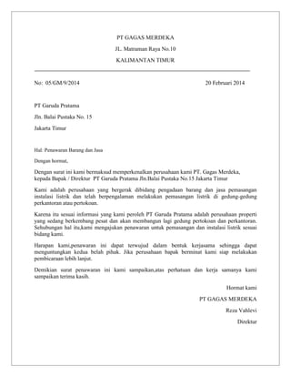 PT GAGAS MERDEKA
JL. Matraman Raya No.10
KALIMANTAN TIMUR

No: 05/GM/9/2014

20 Februari 2014

PT Garuda Pratama
Jln. Balai Pustaka No. 15
Jakarta Timur

Hal: Penawaran Barang dan Jasa
Dengan hormat,

Dengan surat ini kami bermaksud memperkenalkan perusahaan kami PT. Gagas Merdeka,
kepada Bapak / Direktur PT Garuda Pratama Jln.Balai Pustaka No.15 Jakarta Timur
Kami adalah perusahaan yang bergerak dibidang pengadaan barang dan jasa pemasangan
instalasi listrik dan telah berpengalaman melakukan pemasangan listrik di gedung-gedung
perkantoran atau pertokoan.
Karena itu sesuai informasi yang kami peroleh PT Garuda Pratama adalah perusahaan properti
yang sedang berkembang pesat dan akan membangun lagi gedung pertokoan dan perkantoran.
Sehubungan hal itu,kami mengajukan penawaran untuk pemasangan dan instalasi listrik sesuai
bidang kami.
Harapan kami,penawaran ini dapat terwujud dalam bentuk kerjasama sehingga dapat
menguntungkan kedua belah pihak. Jika perusahaan bapak berminat kami siap melakukan
pembicaraan lebih lanjut.
Demikian surat penawaran ini kami sampaikan,atas perhatuan dan kerja samanya kami
sampaikan terima kasih.
Hormat kami
PT GAGAS MERDEKA
Reza Vahlevi
Direktur

 
