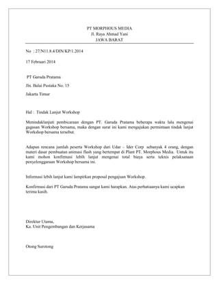 PT MORPHOUS MEDIA
Jl. Raya Ahmad Yani
JAWA BARAT
No : 27/N11.8.4/DIN/KP/1.2014
17 Februari 2014

PT Garuda Pratama
Jln. Balai Pustaka No. 15
Jakarta Timur

Hal : Tindak Lanjut Workshop
Menindaklanjuti pembicaraan dengan PT. Garuda Pratama beberapa waktu lalu mengenai
gagasan Workshop bersama, maka dengan surat ini kami mengajukan permintaan tindak lanjut
Workshop bersama tersebut.

Adapun rencana jumlah peserta Workshop dari Udar – Ider Corp sebanyak 4 orang, dengan
materi dasar pembuatan animasi flash yang bertempat di Plant PT. Morphous Media. Untuk itu
kami mohon konfirmasi lebih lanjut mengenai total biaya serta teknis pelaksanaan
penyelenggaraan Workshop bersama ini.

Informasi lebih lanjut kami lampirkan proposal pengajuan Workshop.
Konfirmasi dari PT Garuda Pratama sangat kami harapkan. Atas perhatiaanya kami ucapkan
terima kasih.

Direktur Utama,
Ka. Unit Pengembangan dan Kerjasama

Otong Surotong

 